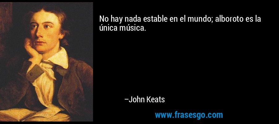 No hay nada estable en el mundo; alboroto es la única música. – John Keats