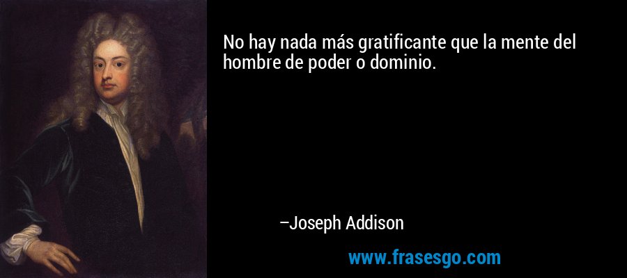 No hay nada más gratificante que la mente del hombre de poder o dominio. – Joseph Addison