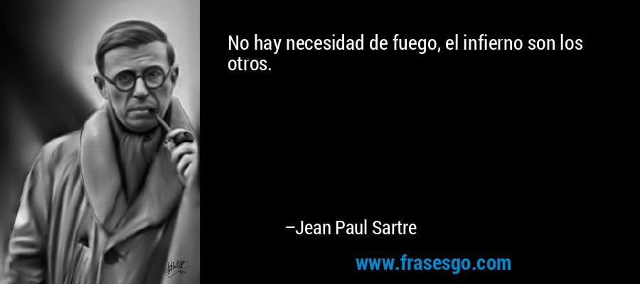 No hay necesidad de fuego, el infierno son los otros. – Jean Paul Sartre