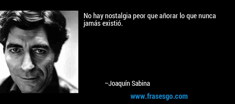 No hay nostalgia peor que añorar lo que nunca jamás existió. – Joaquín Sabina
