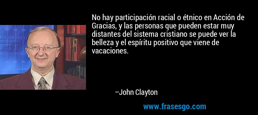 No hay participación racial o étnico en Acción de Gracias, y las personas que pueden estar muy distantes del sistema cristiano se puede ver la belleza y el espíritu positivo que viene de vacaciones. – John Clayton