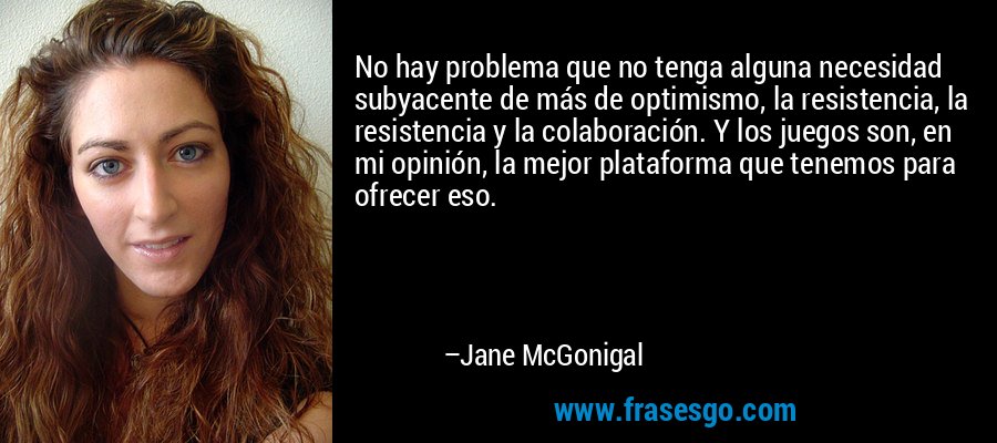 No hay problema que no tenga alguna necesidad subyacente de más de optimismo, la resistencia, la resistencia y la colaboración. Y los juegos son, en mi opinión, la mejor plataforma que tenemos para ofrecer eso. – Jane McGonigal