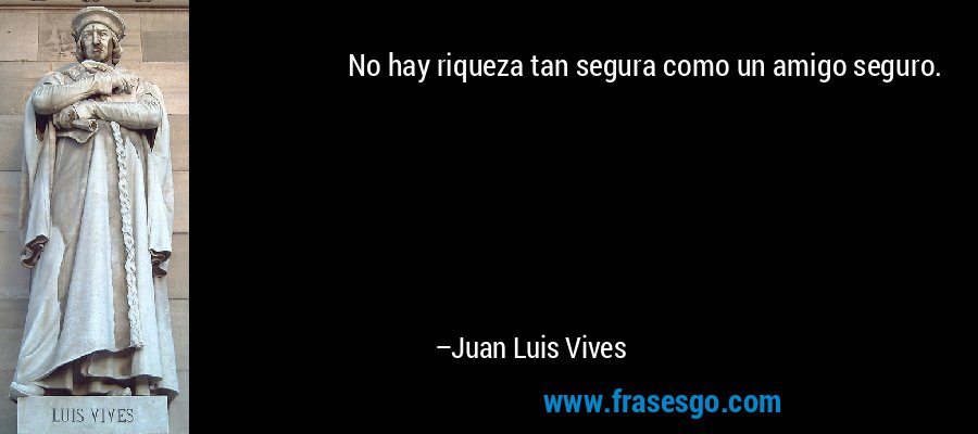 No hay riqueza tan segura como un amigo seguro. – Juan Luis Vives