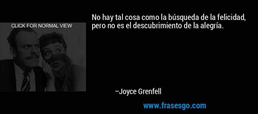 No hay tal cosa como la búsqueda de la felicidad, pero no es el descubrimiento de la alegría. – Joyce Grenfell