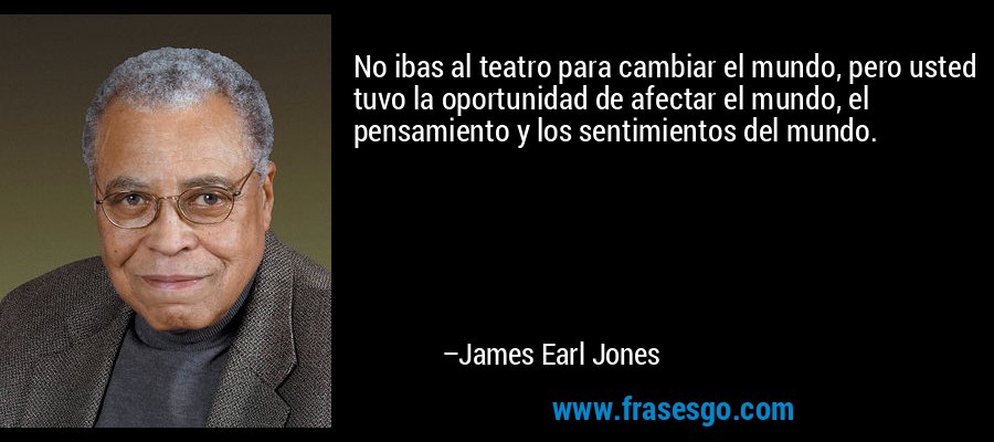 No ibas al teatro para cambiar el mundo, pero usted tuvo la oportunidad de afectar el mundo, el pensamiento y los sentimientos del mundo. – James Earl Jones