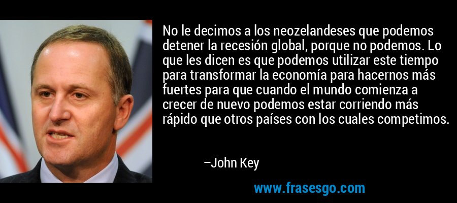 No le decimos a los neozelandeses que podemos detener la recesión global, porque no podemos. Lo que les dicen es que podemos utilizar este tiempo para transformar la economía para hacernos más fuertes para que cuando el mundo comienza a crecer de nuevo podemos estar corriendo más rápido que otros países con los cuales competimos. – John Key