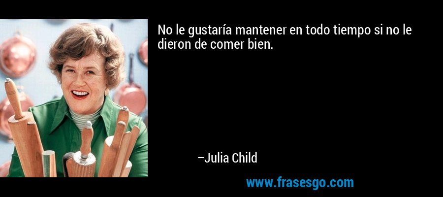 No le gustaría mantener en todo tiempo si no le dieron de comer bien. – Julia Child