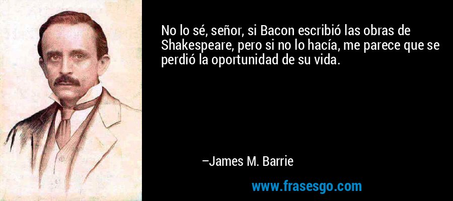 No lo sé, señor, si Bacon escribió las obras de Shakespeare, pero si no lo hacía, me parece que se perdió la oportunidad de su vida. – James M. Barrie