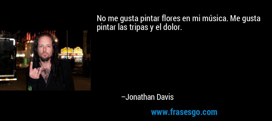 No me gusta pintar flores en mi música. Me gusta pintar las tripas y el dolor. – Jonathan Davis