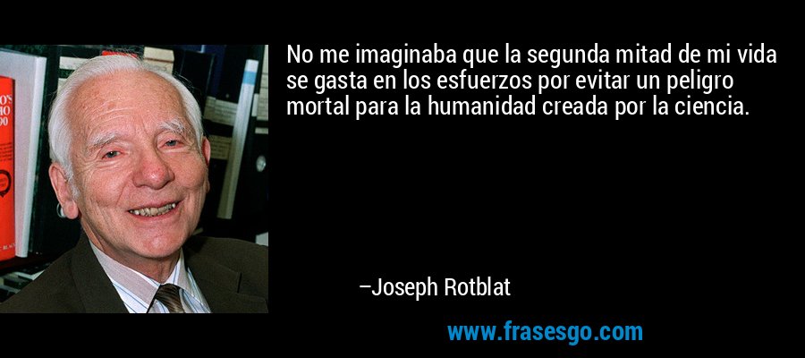 No me imaginaba que la segunda mitad de mi vida se gasta en los esfuerzos por evitar un peligro mortal para la humanidad creada por la ciencia. – Joseph Rotblat