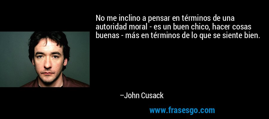 No me inclino a pensar en términos de una autoridad moral - es un buen chico, hacer cosas buenas - más en términos de lo que se siente bien. – John Cusack