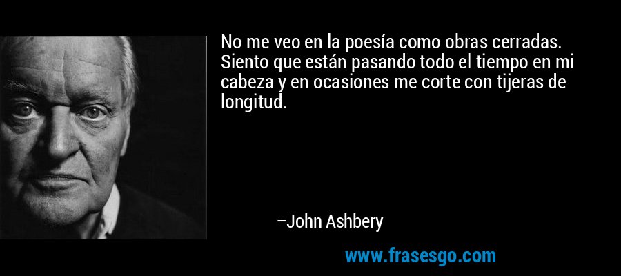 No me veo en la poesía como obras cerradas. Siento que están pasando todo el tiempo en mi cabeza y en ocasiones me corte con tijeras de longitud. – John Ashbery