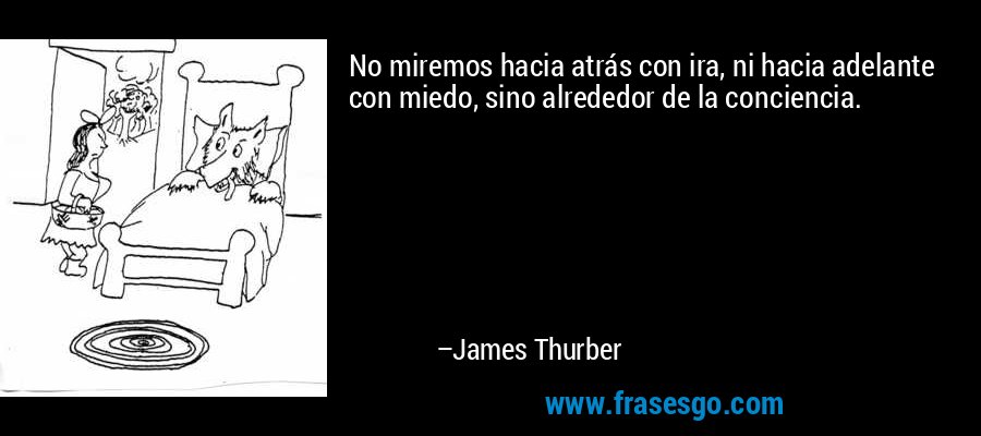 No miremos hacia atrás con ira, ni hacia adelante con miedo, sino alrededor de la conciencia. – James Thurber