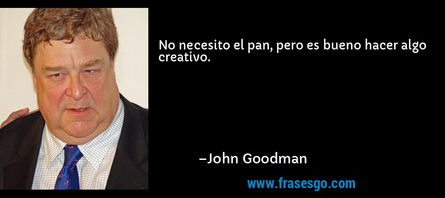 No necesito el pan, pero es bueno hacer algo creativo. – John Goodman