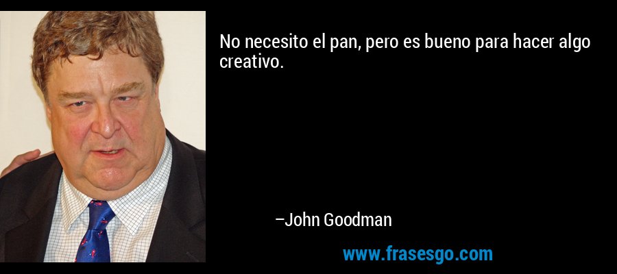 No necesito el pan, pero es bueno para hacer algo creativo. – John Goodman