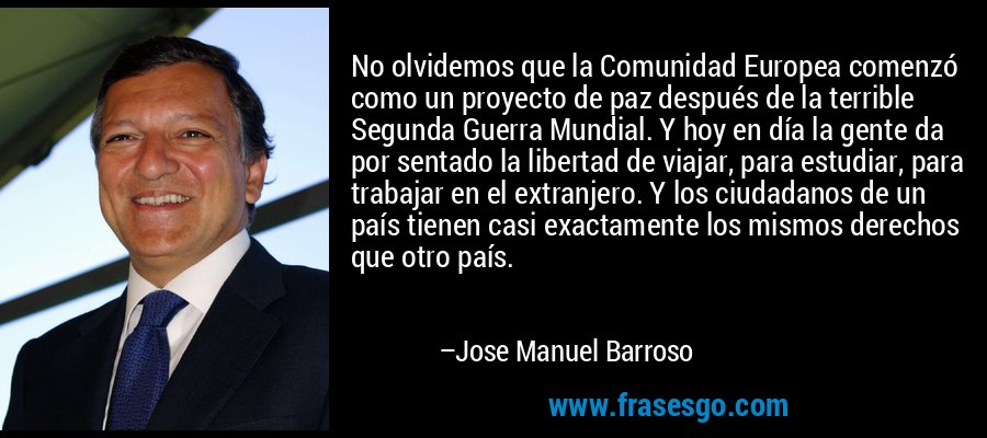 No olvidemos que la Comunidad Europea comenzó como un proyecto de paz después de la terrible Segunda Guerra Mundial. Y hoy en día la gente da por sentado la libertad de viajar, para estudiar, para trabajar en el extranjero. Y los ciudadanos de un país tienen casi exactamente los mismos derechos que otro país. – Jose Manuel Barroso
