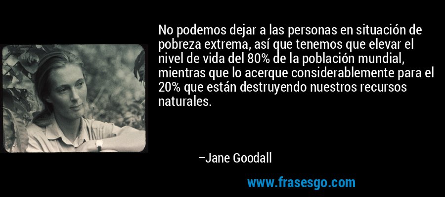 No podemos dejar a las personas en situación de pobreza extrema, así que tenemos que elevar el nivel de vida del 80% de la población mundial, mientras que lo acerque considerablemente para el 20% que están destruyendo nuestros recursos naturales. – Jane Goodall