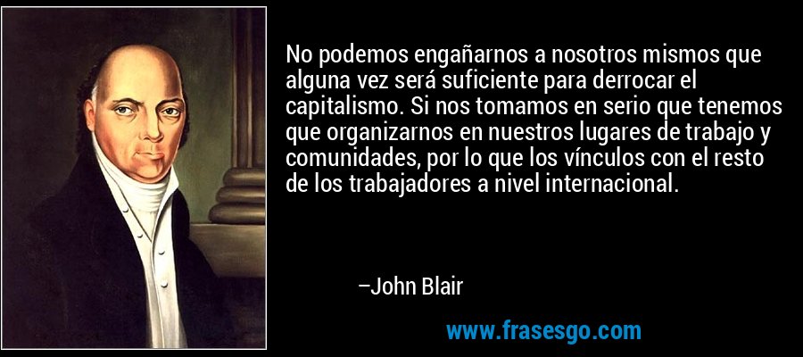 No podemos engañarnos a nosotros mismos que alguna vez será suficiente para derrocar el capitalismo. Si nos tomamos en serio que tenemos que organizarnos en nuestros lugares de trabajo y comunidades, por lo que los vínculos con el resto de los trabajadores a nivel internacional. – John Blair