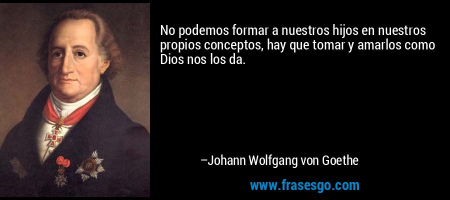 No podemos formar a nuestros hijos en nuestros propios conceptos, hay que tomar y amarlos como Dios nos los da. – Johann Wolfgang von Goethe