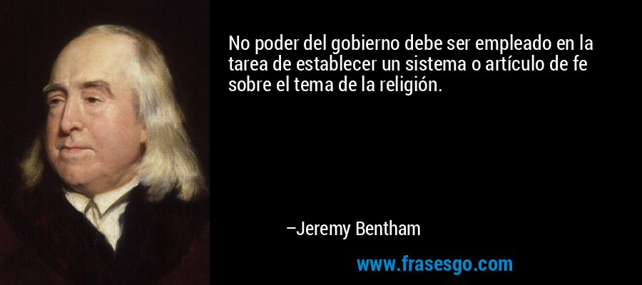 No poder del gobierno debe ser empleado en la tarea de establecer un sistema o artículo de fe sobre el tema de la religión. – Jeremy Bentham