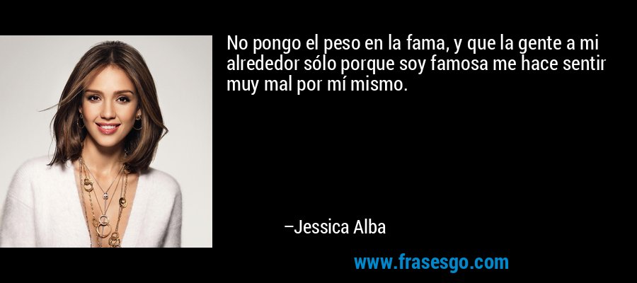No pongo el peso en la fama, y ​​que la gente a mi alrededor sólo porque soy famosa me hace sentir muy mal por mí mismo. – Jessica Alba