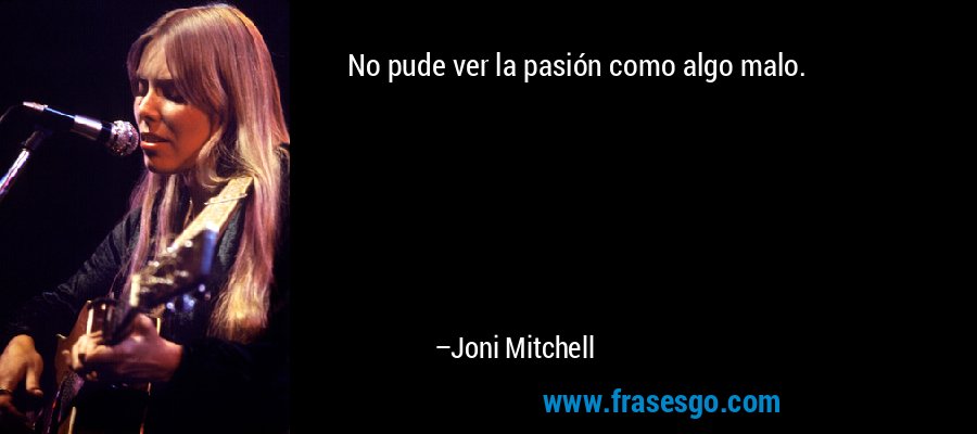 No pude ver la pasión como algo malo. – Joni Mitchell