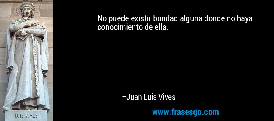 No puede existir bondad alguna donde no haya conocimiento de ella. – Juan Luis Vives