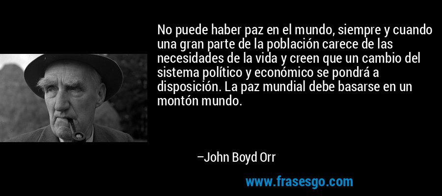 No puede haber paz en el mundo, siempre y cuando una gran parte de la población carece de las necesidades de la vida y creen que un cambio del sistema político y económico se pondrá a disposición. La paz mundial debe basarse en un montón mundo. – John Boyd Orr