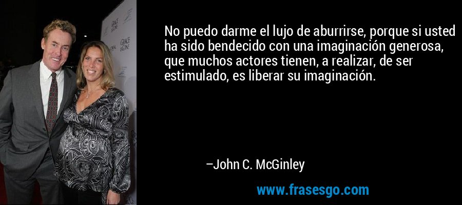 No puedo darme el lujo de aburrirse, porque si usted ha sido bendecido con una imaginación generosa, que muchos actores tienen, a realizar, de ser estimulado, es liberar su imaginación. – John C. McGinley