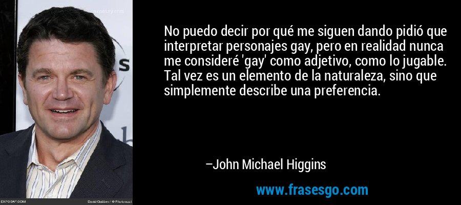 No puedo decir por qué me siguen dando pidió que interpretar personajes gay, pero en realidad nunca me consideré 'gay' como adjetivo, como lo jugable. Tal vez es un elemento de la naturaleza, sino que simplemente describe una preferencia. – John Michael Higgins