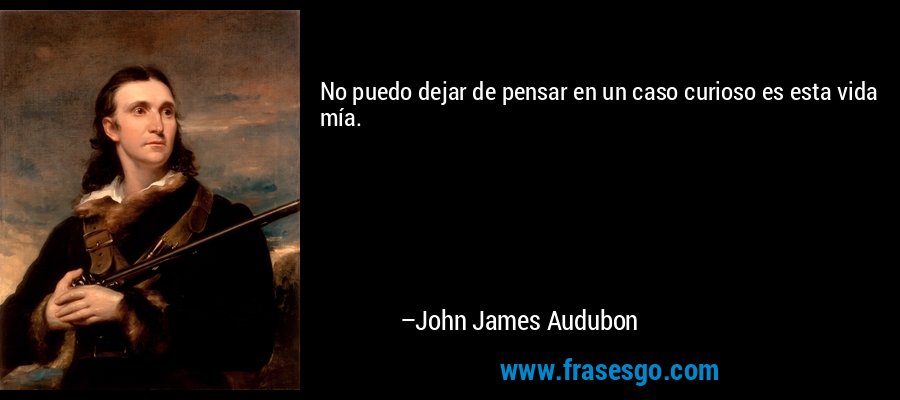 No puedo dejar de pensar en un caso curioso es esta vida mía. – John James Audubon