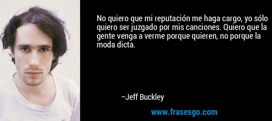 No quiero que mi reputación me haga cargo, yo sólo quiero ser juzgado por mis canciones. Quiero que la gente venga a verme porque quieren, no porque la moda dicta. – Jeff Buckley