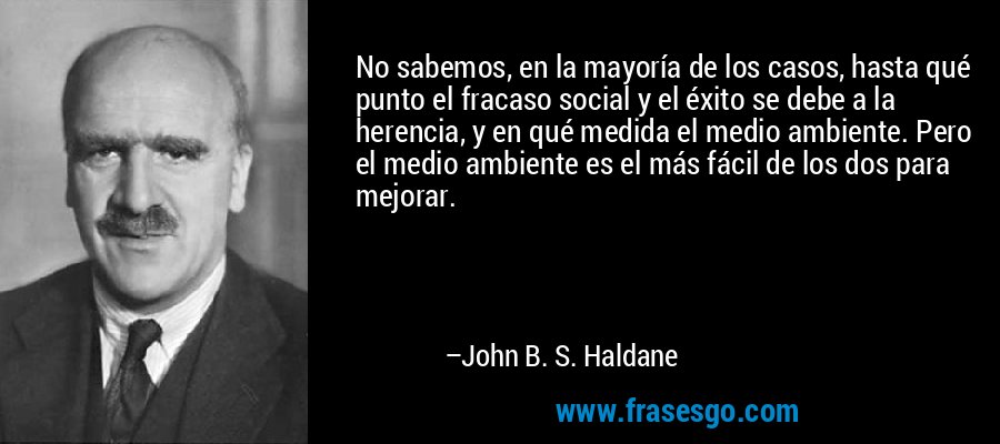 No sabemos, en la mayoría de los casos, hasta qué punto el fracaso social y el éxito se debe a la herencia, y en qué medida el medio ambiente. Pero el medio ambiente es el más fácil de los dos para mejorar. – John B. S. Haldane