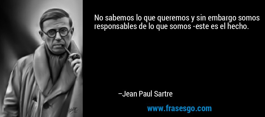 No sabemos lo que queremos y sin embargo somos responsables de lo que somos -este es el hecho. – Jean Paul Sartre
