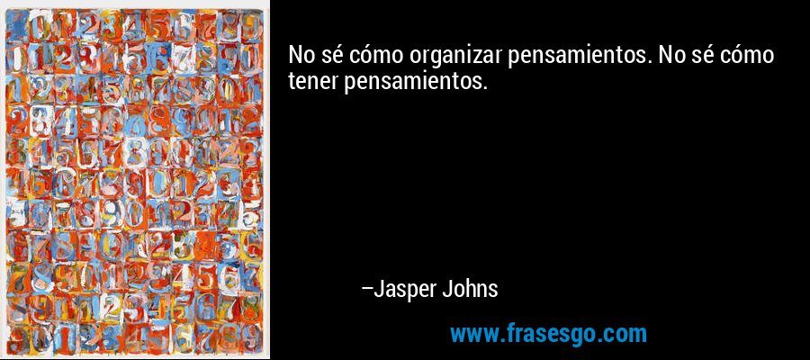 No sé cómo organizar pensamientos. No sé cómo tener pensamientos. – Jasper Johns