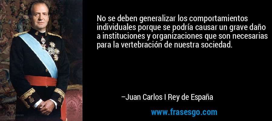 No se deben generalizar los comportamientos individuales porque se podría causar un grave daño a instituciones y organizaciones que son necesarias para la vertebración de nuestra sociedad. – Juan Carlos I Rey de España