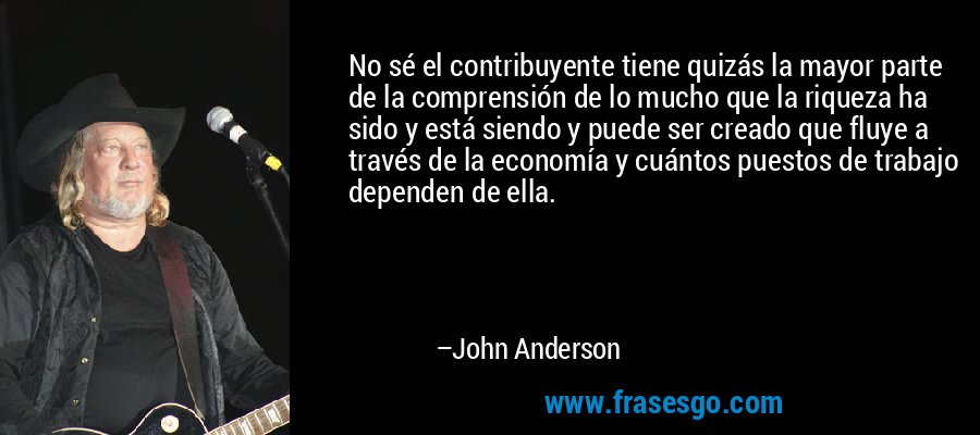 No sé el contribuyente tiene quizás la mayor parte de la comprensión de lo mucho que la riqueza ha sido y está siendo y puede ser creado que fluye a través de la economía y cuántos puestos de trabajo dependen de ella. – John Anderson