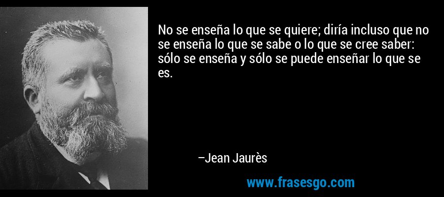 No se enseña lo que se quiere; diría incluso que no se enseña lo que se sabe o lo que se cree saber: sólo se enseña y sólo se puede enseñar lo que se es. – Jean Jaurès