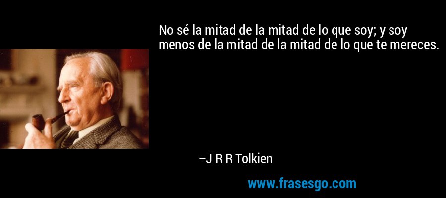 No sé la mitad de la mitad de lo que soy; y soy menos de la mitad de la mitad de lo que te mereces. – J R R Tolkien