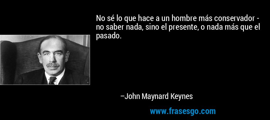 No sé lo que hace a un hombre más conservador - no saber nada, sino el presente, o nada más que el pasado. – John Maynard Keynes
