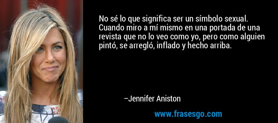 No sé lo que significa ser un símbolo sexual. Cuando miro a mí mismo en una portada de una revista que no lo veo como yo, pero como alguien pintó, se arregló, inflado y hecho arriba. – Jennifer Aniston