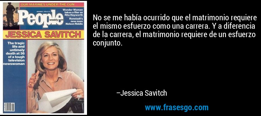 No se me había ocurrido que el matrimonio requiere el mismo esfuerzo como una carrera. Y a diferencia de la carrera, el matrimonio requiere de un esfuerzo conjunto. – Jessica Savitch