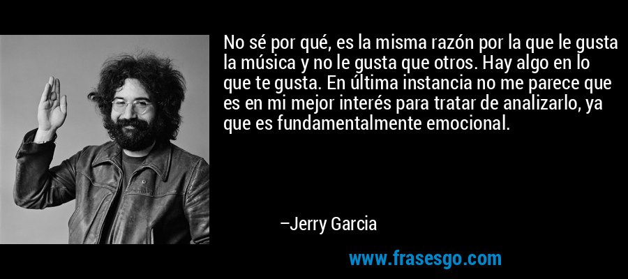 No sé por qué, es la misma razón por la que le gusta la música y no le gusta que otros. Hay algo en lo que te gusta. En última instancia no me parece que es en mi mejor interés para tratar de analizarlo, ya que es fundamentalmente emocional. – Jerry Garcia