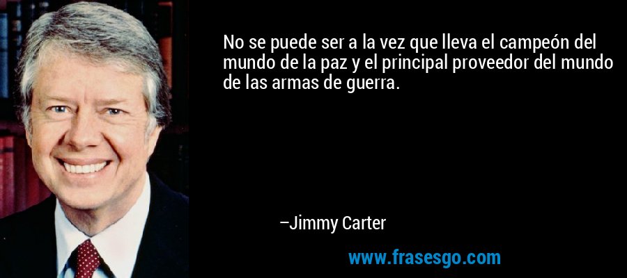 No se puede ser a la vez que lleva el campeón del mundo de la paz y el principal proveedor del mundo de las armas de guerra. – Jimmy Carter