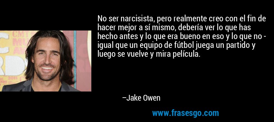 No ser narcisista, pero realmente creo con el fin de hacer mejor a sí mismo, debería ver lo que has hecho antes y lo que era bueno en eso y lo que no - igual que un equipo de fútbol juega un partido y luego se vuelve y mira película. – Jake Owen