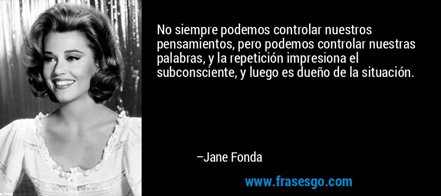 No siempre podemos controlar nuestros pensamientos, pero podemos controlar nuestras palabras, y la repetición impresiona el subconsciente, y luego es dueño de la situación. – Jane Fonda