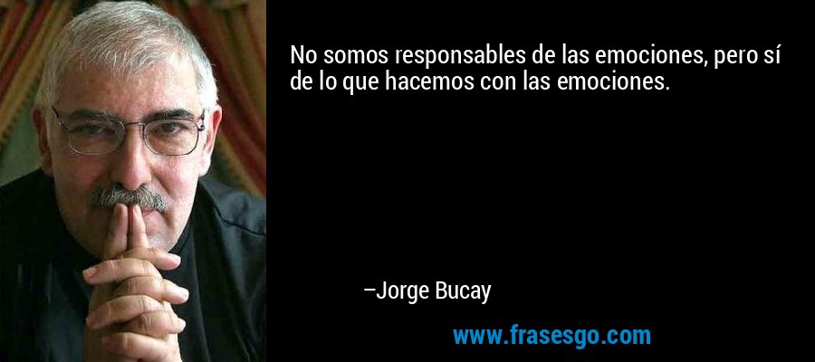 No somos responsables de las emociones, pero sí de lo que hacemos con las emociones. – Jorge Bucay