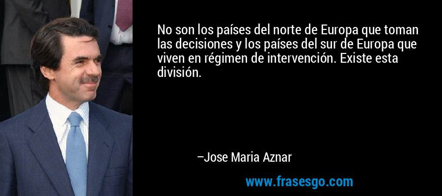 No son los países del norte de Europa que toman las decisiones y los países del sur de Europa que viven en régimen de intervención. Existe esta división. – Jose Maria Aznar