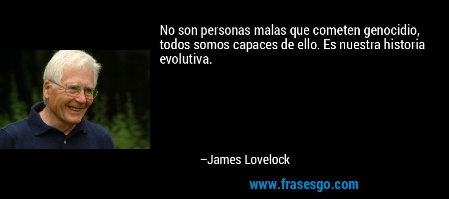 No son personas malas que cometen genocidio, todos somos capaces de ello. Es nuestra historia evolutiva. – James Lovelock