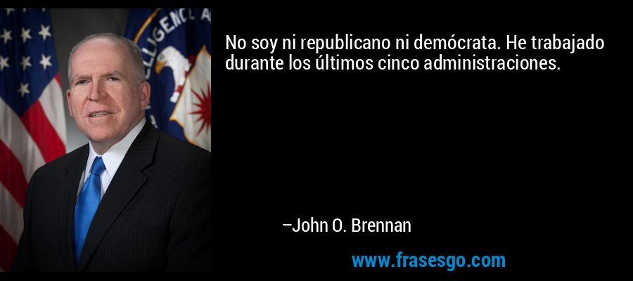 No soy ni republicano ni demócrata. He trabajado durante los últimos cinco administraciones. – John O. Brennan